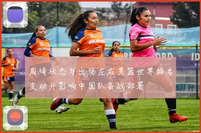 周琦状态与出场左右男篮世界排名变动并影响中国队备战部署