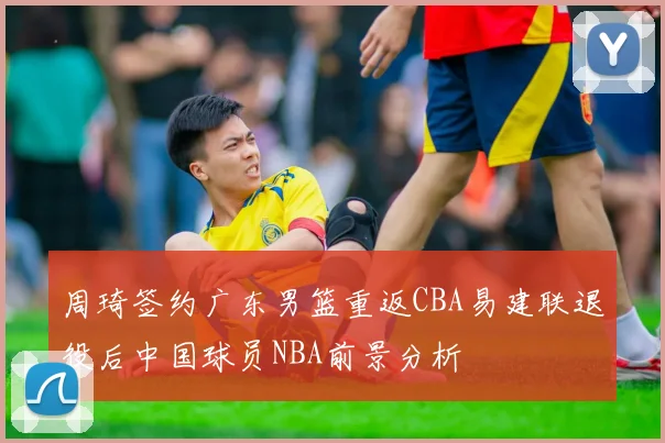 周琦签约广东男篮重返CBA易建联退役后中国球员NBA前景分析