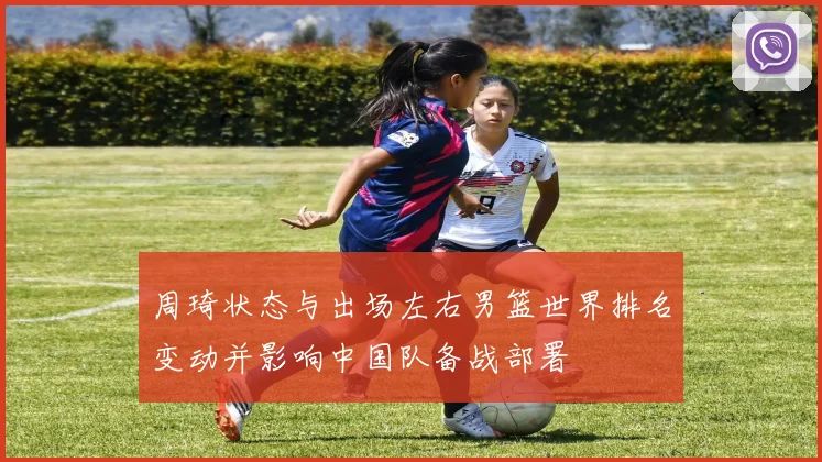 周琦状态与出场左右男篮世界排名变动并影响中国队备战部署