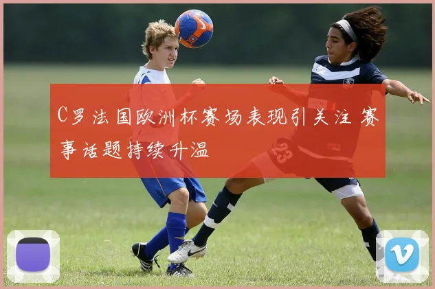 C罗法国欧洲杯赛场表现引关注 赛事话题持续升温