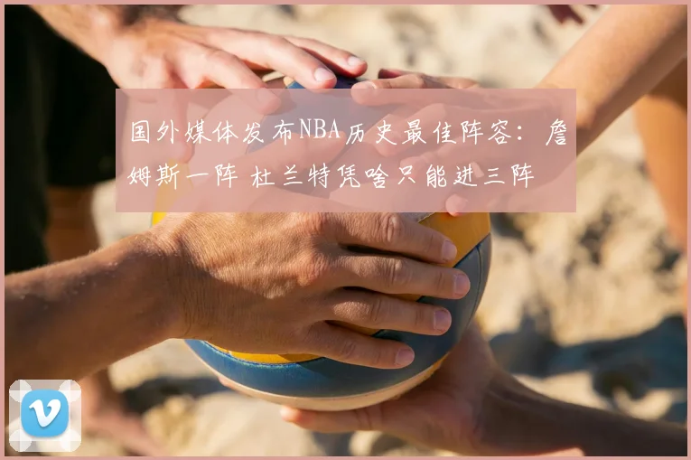 国外媒体发布NBA历史最佳阵容:詹姆斯一阵 杜兰特凭啥只能进三阵