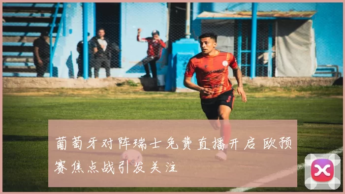 葡萄牙对阵瑞士免费直播开启 欧预赛焦点战引发关注