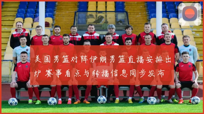 美国男篮对阵伊朗男篮直播安排出炉 赛事看点与转播信息同步发布