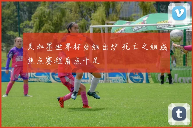 美加墨世界杯分组出炉 死亡之组成焦点赛程看点十足