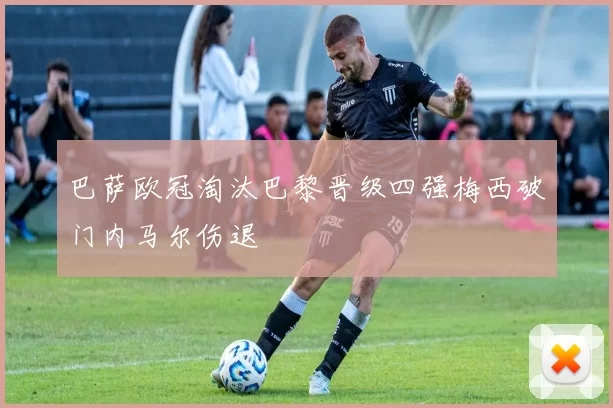 巴萨欧冠淘汰巴黎晋级四强梅西破门内马尔伤退