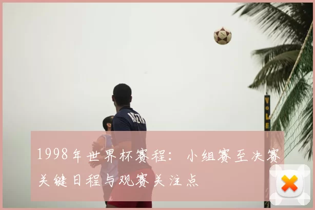 1998年世界杯赛程：小组赛至决赛关键日程与观赛关注点