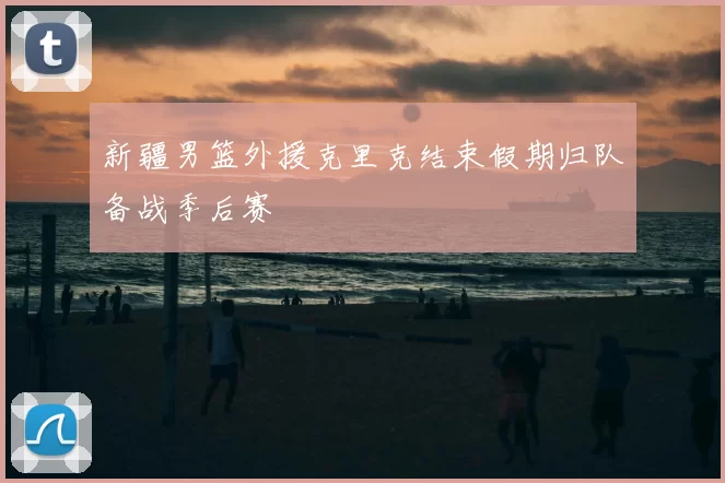 新疆男篮外援克里克结束假期归队备战季后赛