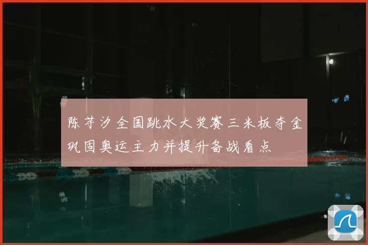 陈芋汐全国跳水大奖赛三米板夺金巩固奥运主力并提升备战看点