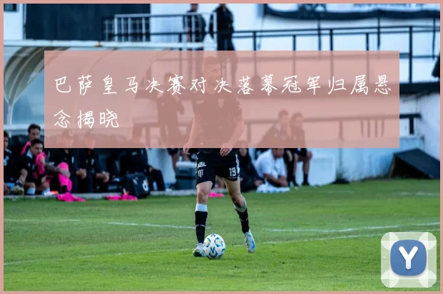 巴萨皇马决赛对决落幕冠军归属悬念揭晓