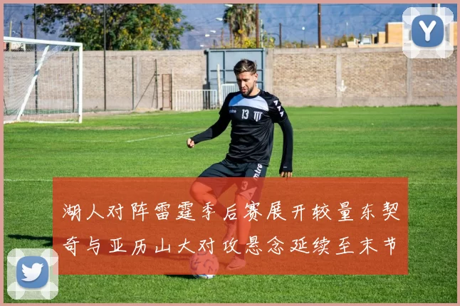 湖人对阵雷霆季后赛展开较量东契奇与亚历山大对攻悬念延续至末节