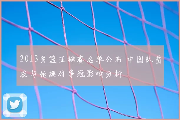 2013男篮亚锦赛名单公布 中国队首发与轮换对争冠影响分析