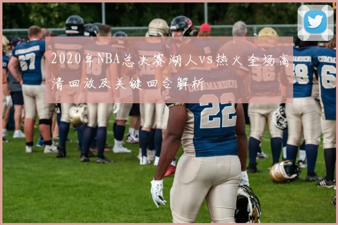 2020年NBA总决赛湖人vs热火全场高清回放及关键回合解析