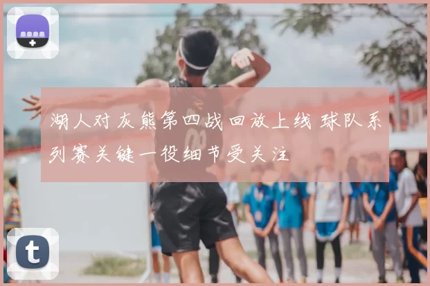 湖人对灰熊第四战回放上线 球队系列赛关键一役细节受关注