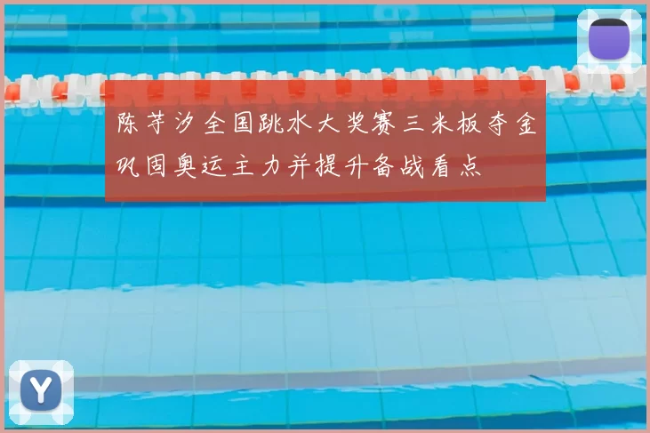 陈芋汐全国跳水大奖赛三米板夺金巩固奥运主力并提升备战看点