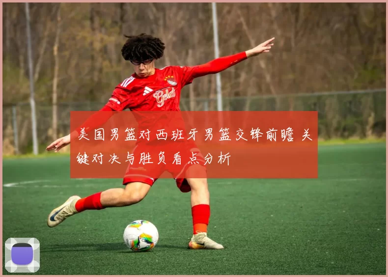 美国男篮对西班牙男篮交锋前瞻 关键对决与胜负看点分析