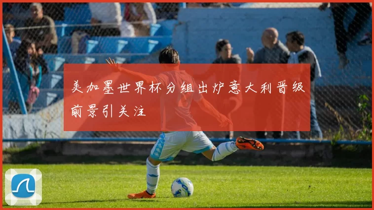 美加墨世界杯分组出炉意大利晋级前景引关注