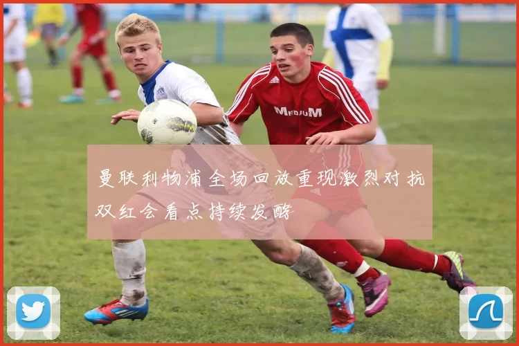 曼联利物浦全场回放重现激烈对抗双红会看点持续发酵