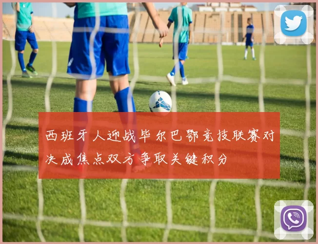 西班牙人迎战毕尔巴鄂竞技联赛对决成焦点双方争取关键积分