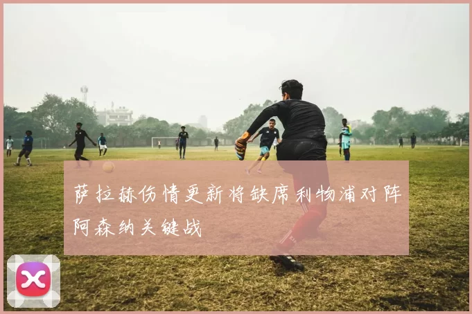 萨拉赫伤情更新将缺席利物浦对阵阿森纳关键战