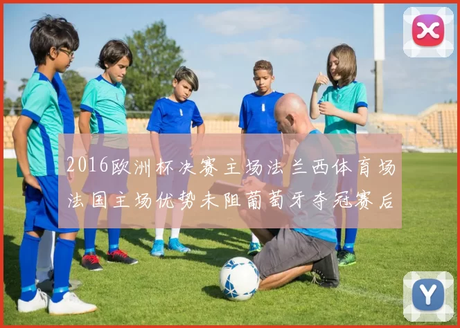 2016欧洲杯决赛主场法兰西体育场法国主场优势未阻葡萄牙夺冠赛后影响