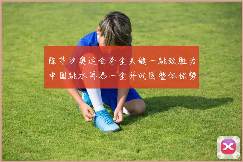 陈芋汐奥运会夺金关键一跳致胜为中国跳水再添一金并巩固整体优势