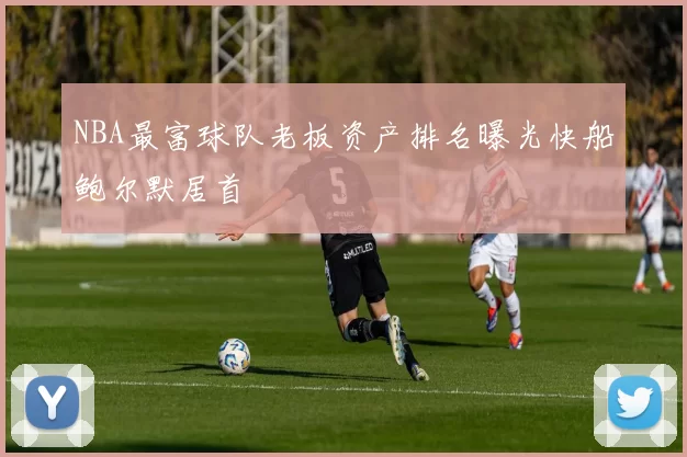 NBA最富球队老板资产排名曝光快船鲍尔默居首