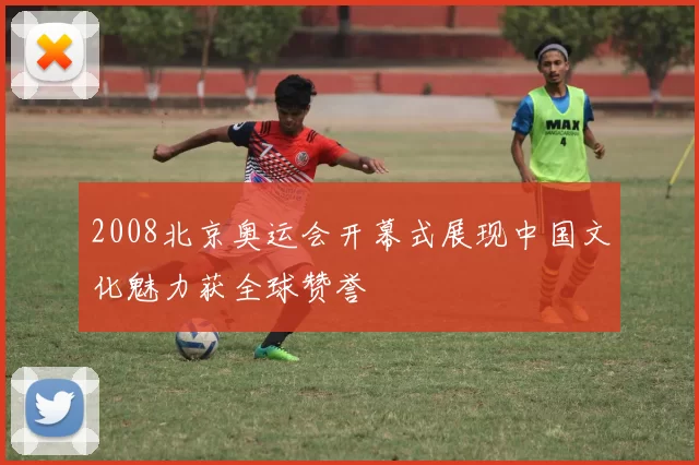 2008北京奥运会开幕式展现中国文化魅力获全球赞誉