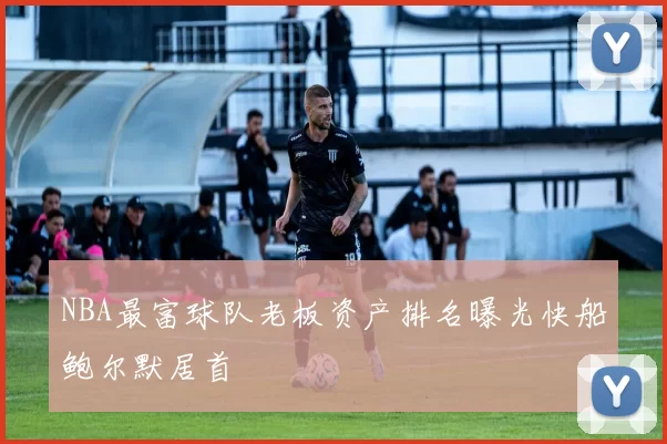 NBA最富球队老板资产排名曝光快船鲍尔默居首